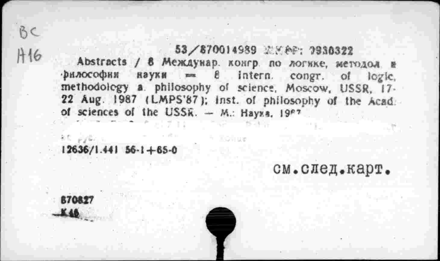 ﻿53/870014989 7	7930322
Abstracts / 8 Междунар. кокгр по логике, методол в философии науки ■=» 8 intern congr. of logic, methodology a philosophy of science, Moscow, USSR, 17-22 Aug 1987 (LMPS’87); Inst, of philosophy of the Acad ot sciences of the USSR. — M.: Наука. 19'”»
12636/1.441 561+65-0
см.след.карт.
870827